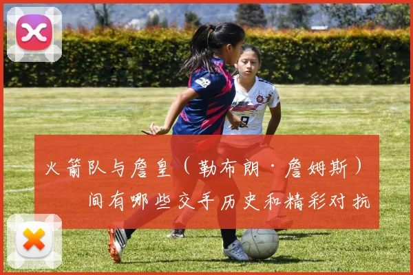 火箭队与詹皇（勒布朗·詹姆斯）之间有哪些交手历史和精彩对抗